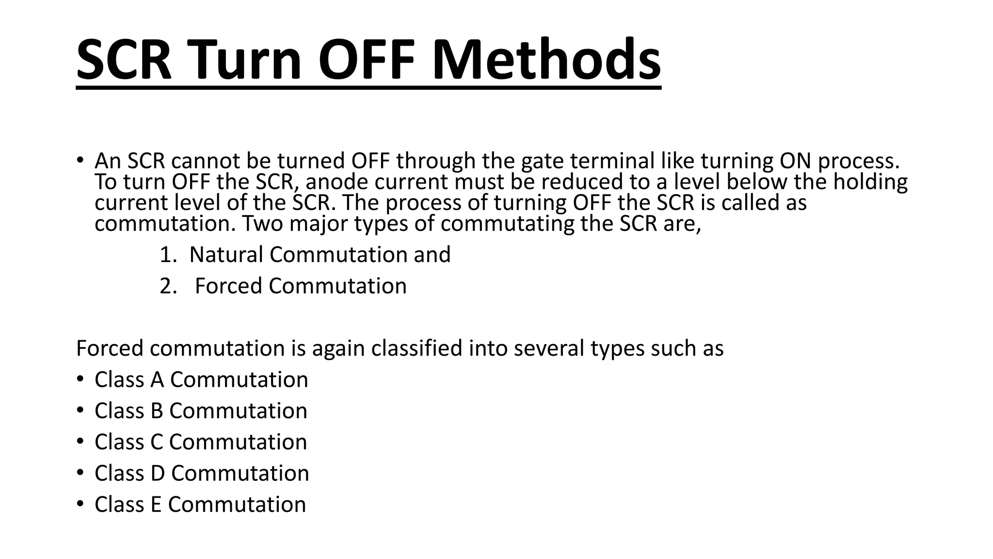 SCR Turn OFF Methods
• An SCR cannot be turned OFF through the gate terminal like turning ON process.
To turn OFF the SCR, anode current must be reduced to a level below the holding
current level of the SCR. The process of turning OFF the SCR is called as
commutation. Two major types of commutating the SCR are,
1. Natural Commutation and
2. Forced Commutation
Forced commutation is again classified into several types such as
• Class A Commutation
• Class B Commutation
• Class C Commutation
• Class D Commutation
• Class E Commutation
 