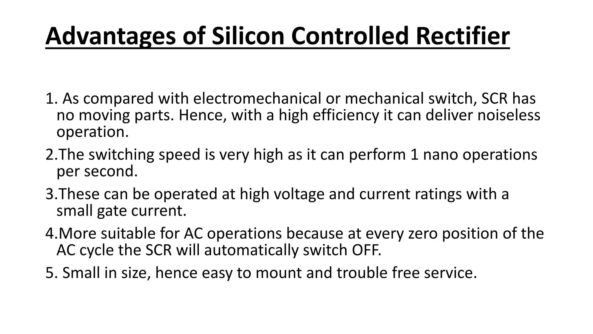 Advantages of Silicon Controlled Rectifier
1. As compared with electromechanical or mechanical switch, SCR has
no moving parts. Hence, with a high efficiency it can deliver noiseless
operation.
2.The switching speed is very high as it can perform 1 nano operations
per second.
3.These can be operated at high voltage and current ratings with a
small gate current.
4.More suitable for AC operations because at every zero position of the
AC cycle the SCR will automatically switch OFF.
5. Small in size, hence easy to mount and trouble free service.
 