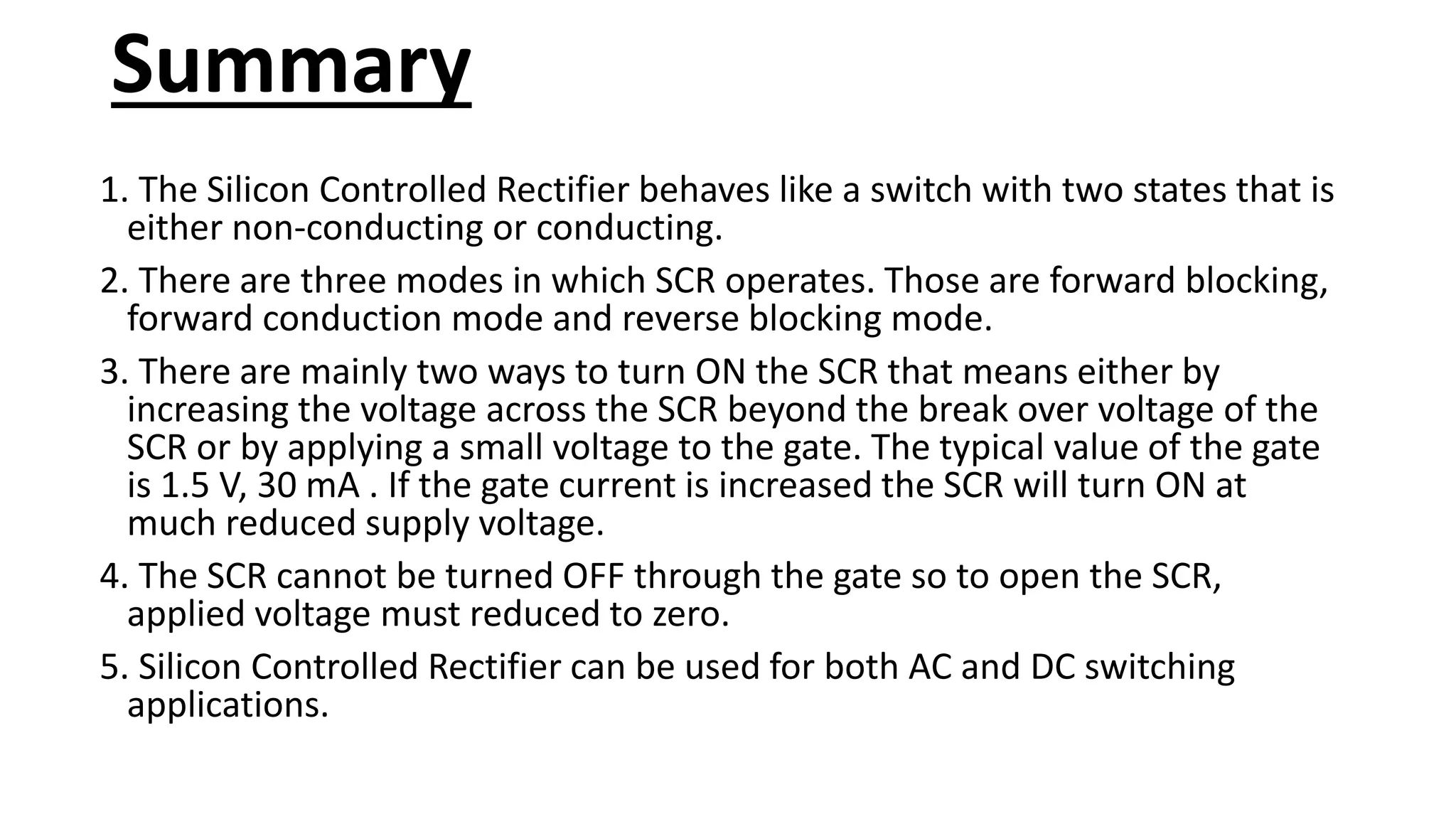 Summary
1. The Silicon Controlled Rectifier behaves like a switch with two states that is
either non-conducting or conducting.
2. There are three modes in which SCR operates. Those are forward blocking,
forward conduction mode and reverse blocking mode.
3. There are mainly two ways to turn ON the SCR that means either by
increasing the voltage across the SCR beyond the break over voltage of the
SCR or by applying a small voltage to the gate. The typical value of the gate
is 1.5 V, 30 mA . If the gate current is increased the SCR will turn ON at
much reduced supply voltage.
4. The SCR cannot be turned OFF through the gate so to open the SCR,
applied voltage must reduced to zero.
5. Silicon Controlled Rectifier can be used for both AC and DC switching
applications.
 