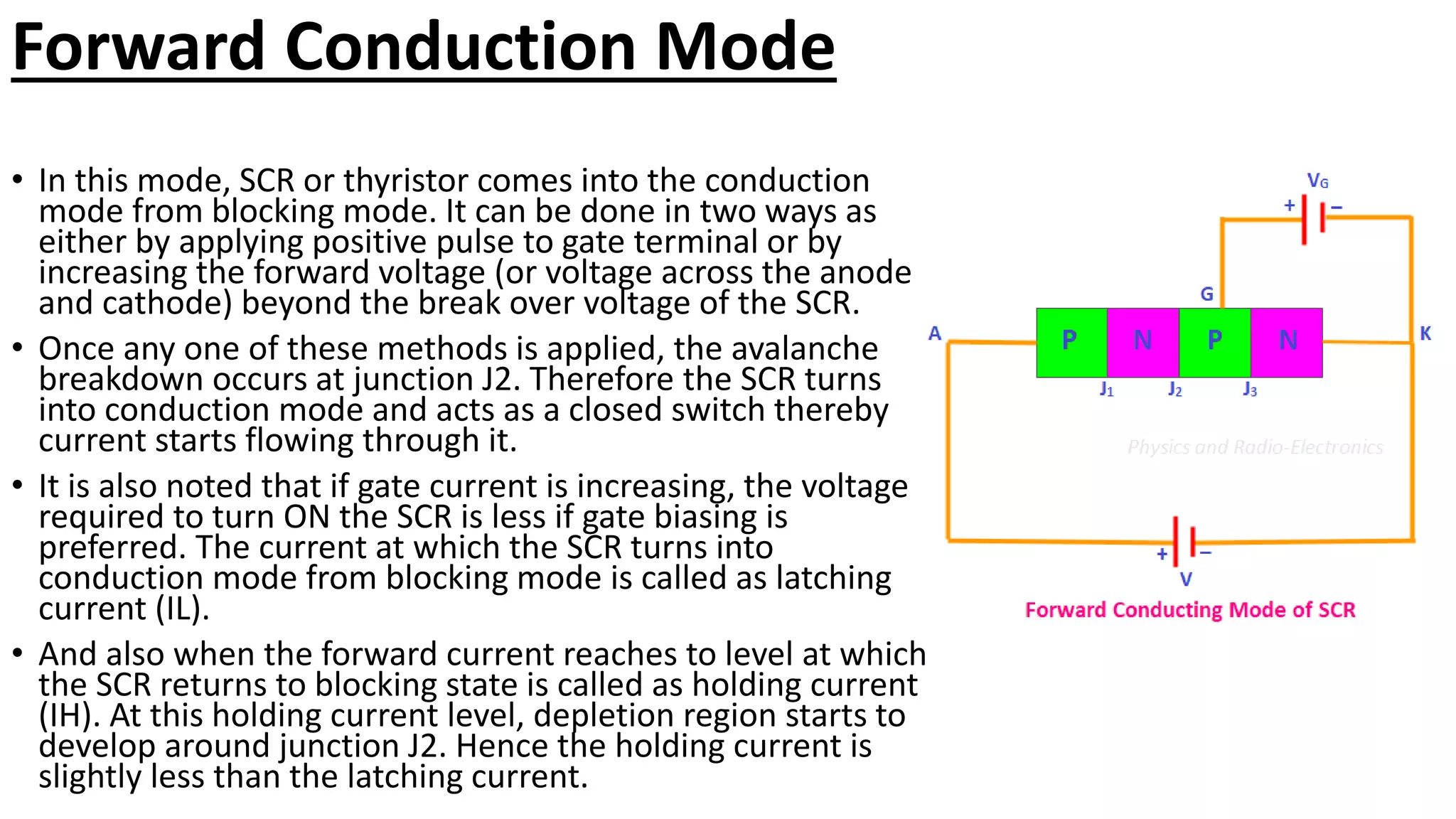 Forward Conduction Mode
• In this mode, SCR or thyristor comes into the conduction
mode from blocking mode. It can be done in two ways as
either by applying positive pulse to gate terminal or by
increasing the forward voltage (or voltage across the anode
and cathode) beyond the break over voltage of the SCR.
• Once any one of these methods is applied, the avalanche
breakdown occurs at junction J2. Therefore the SCR turns
into conduction mode and acts as a closed switch thereby
current starts flowing through it.
• It is also noted that if gate current is increasing, the voltage
required to turn ON the SCR is less if gate biasing is
preferred. The current at which the SCR turns into
conduction mode from blocking mode is called as latching
current (IL).
• And also when the forward current reaches to level at which
the SCR returns to blocking state is called as holding current
(IH). At this holding current level, depletion region starts to
develop around junction J2. Hence the holding current is
slightly less than the latching current.
 