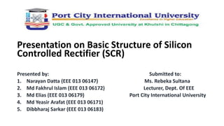`
Presentation on Basic Structure of Silicon
Controlled Rectifier (SCR)
Presented by: Submitted to:
1. Narayan Datta (EEE 013 06147) Ms. Rebeka Sultana
2. Md Fakhrul Islam (EEE 013 06172) Lecturer, Dept. Of EEE
3. Md Elias (EEE 013 06179) Port City International University
4. Md Yeasir Arafat (EEE 013 06171)
5. Dibbharaj Sarkar (EEE 013 06183)
 