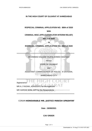 R/SCR.A/8894/2020 CAV ORDER DATED: 26/08/2021
IN THE HIGH COURT OF GUJARAT AT AHMEDABAD
R/SPECIAL CRIMINAL APPLICATION NO. 8894 of 2020
With
CRIMINAL MISC.APPLICATION (FOR INTERIM RELIEF)
NO. 1 of 2020
In
R/SPECIAL CRIMINAL APPLICATION NO. 8894 of 2020
==========================================================
MOHMMAD KALEEM TAUFIQ AHMED SIDDIQUI
Versus
STATE OF GUJARAT
and
ASSISTANT COMMISSIONER OF POLICE, ‘A’ DIVISION,
AHMEDABAD CITY
==========================================================
Appearance:
MR A J YAGNIK, ADVOCATE for the Applicant
MR HARDIK SONI, APP for the Respondents
==========================================================
CORAM:HONOURABLE MR. JUSTICE PARESH UPADHYAY
Date : 26/08/2021
CAV ORDER
Page 1 of 4
Downloaded on : Fri Aug 27 10:18:51 IST 2021
 