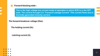 10
Forward blocking state :
This is the high voltage low current mode of operation in which SCR is in the OFF
state. The current through it is “Forward Leakage Current” This current flows due to
thermally generated minority carriers.
The forward breakover voltage (Vbo):
The holding current (Ih):
Latching current (il):
 