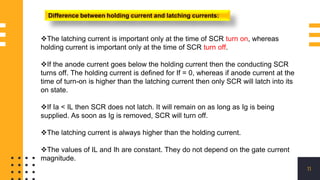 11
Difference between holding current and latching currents:
The latching current is important only at the time of SCR turn on, whereas
holding current is important only at the time of SCR turn off.
If the anode current goes below the holding current then the conducting SCR
turns off. The holding current is defined for If = 0, whereas if anode current at the
time of turn-on is higher than the latching current then only SCR will latch into its
on state.
If Ia < IL then SCR does not latch. It will remain on as long as Ig is being
supplied. As soon as Ig is removed, SCR will turn off.
The latching current is always higher than the holding current.
The values of IL and Ih are constant. They do not depend on the gate current
magnitude.
 