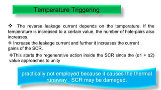 19
Temperature Triggering
 The reverse leakage current depends on the temperature. If the
temperature is increased to a certain value, the number of hole-pairs also
increases.
 Increase the leakage current and further it increases the current
gains of the SCR.
This starts the regenerative action inside the SCR since the (α1 + α2)
value approaches to unity
practically not employed because it causes the thermal
runaway . SCR may be damaged.
 