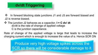 20
dv/dt Triggering
 In forward blocking state junctions J1 and J3 are forward biased and
J2 is reverse biased.
 The junction J2 behaves as a capacitor. I = C dv/ dt
Produce very high voltage spikes across the
SCR so there will be considerable damage to it.
dv/dt is the rate of change of applied voltage
C is the junction capacitance.
Rate of change of the applied voltage is large that leads to increase the
charging current which is enough to increase the value of α. Hence SCR ON
 