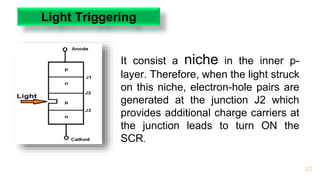 22
Light Triggering
It consist a niche in the inner p-
layer. Therefore, when the light struck
on this niche, electron-hole pairs are
generated at the junction J2 which
provides additional charge carriers at
the junction leads to turn ON the
SCR.
 