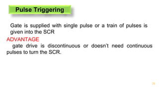 26
Pulse Triggering
Gate is supplied with single pulse or a train of pulses is
given into the SCR
ADVANTAGE
gate drive is discontinuous or doesn’t need continuous
pulses to turn the SCR.
 