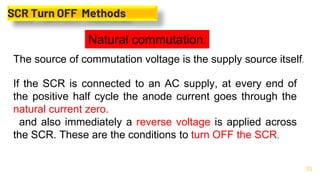 30
SCR Turn OFF Methods
Natural commutation.
The source of commutation voltage is the supply source itself.
If the SCR is connected to an AC supply, at every end of
the positive half cycle the anode current goes through the
natural current zero.
and also immediately a reverse voltage is applied across
the SCR. These are the conditions to turn OFF the SCR.
 