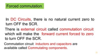 32
Forced commutation.
In DC Circuits, there is no natural current zero to
turn OFF the SCR.
There is external circuit called commutation circuit
which will make the forward current forced to zero
to turn OFF the SCR.
Commutation circuit inductors and capacitors are
available called Commutating components.
 