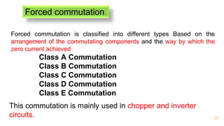 33
Forced commutation.
Forced commutation is classified into different types Based on the
arrangement of the commutating components and the way by which the
zero current achieved
This commutation is mainly used in chopper and inverter
circuits.
Class A Commutation
Class B Commutation
Class C Commutation
Class D Commutation
Class E Commutation
 