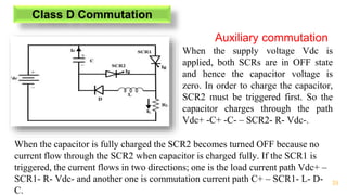 39
Class D Commutation
Auxiliary commutation
When the supply voltage Vdc is
applied, both SCRs are in OFF state
and hence the capacitor voltage is
zero. In order to charge the capacitor,
SCR2 must be triggered first. So the
capacitor charges through the path
Vdc+ -C+ -C- – SCR2- R- Vdc-.
When the capacitor is fully charged the SCR2 becomes turned OFF because no
current flow through the SCR2 when capacitor is charged fully. If the SCR1 is
triggered, the current flows in two directions; one is the load current path Vdc+ –
SCR1- R- Vdc- and another one is commutation current path C+ – SCR1- L- D-
C.
 