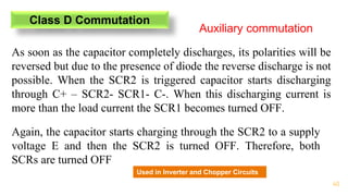 40
Class D Commutation
Auxiliary commutation
As soon as the capacitor completely discharges, its polarities will be
reversed but due to the presence of diode the reverse discharge is not
possible. When the SCR2 is triggered capacitor starts discharging
through C+ – SCR2- SCR1- C-. When this discharging current is
more than the load current the SCR1 becomes turned OFF.
Again, the capacitor starts charging through the SCR2 to a supply
voltage E and then the SCR2 is turned OFF. Therefore, both
SCRs are turned OFF
Used in Inverter and Chopper Circuits
 
