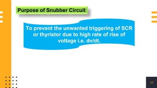 43
Purpose of Snubber Circuit
To prevent the unwanted triggering of SCR
or thyristor due to high rate of rise of
voltage i.e. dv/dt.
 