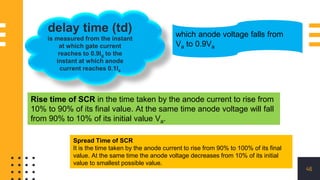 46
delay time (td)
is measured from the instant
at which gate current
reaches to 0.9Ig to the
instant at which anode
current reaches 0.1Ia
which anode voltage falls from
Va to 0.9Va
Rise time of SCR in the time taken by the anode current to rise from
10% to 90% of its final value. At the same time anode voltage will fall
from 90% to 10% of its initial value Va.
Spread Time of SCR
It is the time taken by the anode current to rise from 90% to 100% of its final
value. At the same time the anode voltage decreases from 10% of its initial
value to smallest possible value.
 