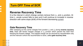 47
Reverse Recovery Time
It is the interval in which change carriers remove from J1, and J3 junction. At
time t1, anode current falls to zero and it will continue to increase in reverse
direction with same slope (di/dt) of the forward decreasing current.
Turn OFF Time of SCR
Gate Recovery Time
After sweeping out the carrier charges from junction J1 and J3 during reverse recovery
time, there still remain trapped charges in J2 junction which prevent the SCR from
blocking the forward voltage. This trapped charge can be removed by recombination only
and the interval in which this recombination is done, called gate recovery time.
 