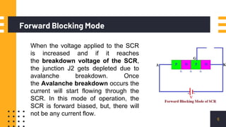 Forward Blocking Mode
6
When the voltage applied to the SCR
is increased and if it reaches
the breakdown voltage of the SCR,
the junction J2 gets depleted due to
avalanche breakdown. Once
the Avalanche breakdown occurs the
current will start flowing through the
SCR. In this mode of operation, the
SCR is forward biased, but, there will
not be any current flow.
 