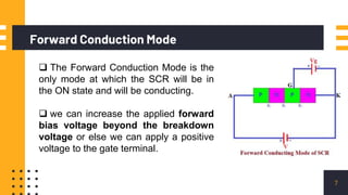 Forward Conduction Mode
7
 The Forward Conduction Mode is the
only mode at which the SCR will be in
the ON state and will be conducting.
 we can increase the applied forward
bias voltage beyond the breakdown
voltage or else we can apply a positive
voltage to the gate terminal.
 