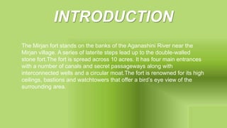 INTRODUCTION
The Mirjan fort stands on the banks of the Aganashini River near the
Mirjan village. A series of laterite steps lead up to the double-walled
stone fort.The fort is spread across 10 acres. It has four main entrances
with a number of canals and secret passageways along with
interconnected wells and a circular moat.The fort is renowned for its high
ceilings, bastions and watchtowers that offer a bird’s eye view of the
surrounding area.
 