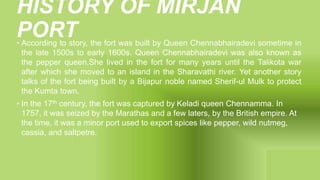 HISTORY OF MIRJAN
PORT
• According to story, the fort was built by Queen Chennabhairadevi sometime in
the late 1500s to early 1600s. Queen Chennabhairadevi was also known as
the pepper queen.She lived in the fort for many years until the Talikota war
after which she moved to an island in the Sharavathi river. Yet another story
talks of the fort being built by a Bijapur noble named Sherif-ul Mulk to protect
the Kumta town.
• In the 17th century, the fort was captured by Keladi queen Chennamma. In
1757, it was seized by the Marathas and a few laters, by the British empire. At
the time, it was a minor port used to export spices like pepper, wild nutmeg,
cassia, and saltpetre.
 