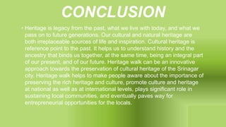 CONCLUSION
• Heritage is legacy from the past, what we live with today, and what we
pass on to future generations. Our cultural and natural heritage are
both irreplaceable sources of life and inspiration. Cultural heritage is
reference point to the past. It helps us to understand history and the
ancestry that binds us together, at the same time, being an integral part
of our present, and of our future. Heritage walk can be an innovative
approach towards the preservation of cultural heritage of the Srinagar
city. Heritage walk helps to make people aware about the importance of
preserving the rich heritage and culture, promote culture and heritage
at national as well as at international levels, plays significant role in
sustaining local communities, and eventually paves way for
entrepreneurial opportunities for the locals.
 