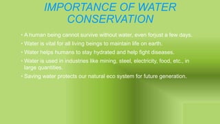 IMPORTANCE OF WATER
CONSERVATION
• A human being cannot survive without water, even forjust a few days.
• Water is vital for all living beings to maintain life on earth.
• Water helps humans to stay hydrated and help fight diseases.
• Water is used in industries like mining, steel, electricity, food, etc., in
large quantities.
• Saving water protects our natural eco system for future generation.
 