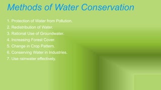 Methods of Water Conservation
1. Protection of Water from Pollution.
2. Redistribution of Water.
3. Rational Use of Groundwater.
4. Increasing Forest Cover.
5. Change in Crop Pattern.
6. Conserving Water in Industries.
7. Use rainwater effectively.
 