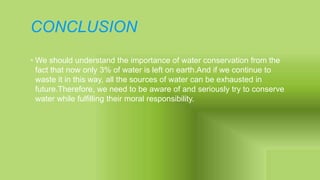 CONCLUSION
• We should understand the importance of water conservation from the
fact that now only 3% of water is left on earth.And if we continue to
waste it in this way, all the sources of water can be exhausted in
future.Therefore, we need to be aware of and seriously try to conserve
water while fulfilling their moral responsibility.
 