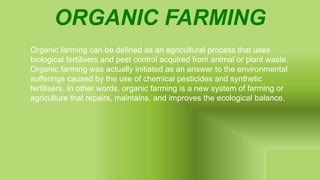 ORGANIC FARMING
Organic farming can be defined as an agricultural process that uses
biological fertilisers and pest control acquired from animal or plant waste.
Organic farming was actually initiated as an answer to the environmental
sufferings caused by the use of chemical pesticides and synthetic
fertilisers. In other words, organic farming is a new system of farming or
agriculture that repairs, maintains, and improves the ecological balance.
 
