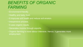 BENEFITS OF ORGANIC
FARMING
• Environment-friendly.
• Healthy and tasty food.
• It improves soil health and reduce soil erosion.
• Inexpensive process.
• It uses organic inputs.
• Generates income through exports.
• Organic farming is more labour intensive. Hence, it generates more
employment.
 