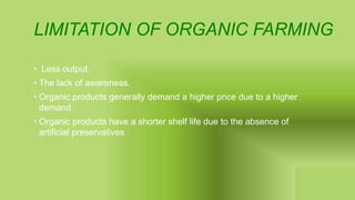 LIMITATION OF ORGANIC FARMING
• Less output.
• The lack of awareness.
• Organic products generally demand a higher price due to a higher
demand.
• Organic products have a shorter shelf life due to the absence of
artificial preservatives
 