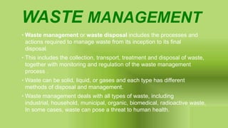 WASTE MANAGEMENT
• Waste management or waste disposal includes the processes and
actions required to manage waste from its inception to its final
disposal.
• This includes the collection, transport, treatment and disposal of waste,
together with monitoring and regulation of the waste management
process .
• Waste can be solid, liquid, or gases and each type has different
methods of disposal and management.
• Waste management deals with all types of waste, including
industrial, household, municipal, organic, biomedical, radioactive waste,
In some cases, waste can pose a threat to human health.
 