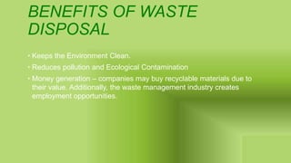 BENEFITS OF WASTE
DISPOSAL
• Keeps the Environment Clean.
• Reduces pollution and Ecological Contamination
• Money generation – companies may buy recyclable materials due to
their value. Additionally, the waste management industry creates
employment opportunities.
 