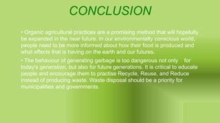 CONCLUSION
• Organic agricultural practices are a promising method that will hopefully
be expanded in the near future. In our environmentally conscious world,
people need to be more informed about how their food is produced and
what effects that is having on the earth and our futures.
• The behaviour of generating garbage is too dangerous not only for
today's generation, but also for future generations. It is critical to educate
people and encourage them to practise Recycle, Reuse, and Reduce
instead of producing waste. Waste disposal should be a priority for
municipalities and governments.
 