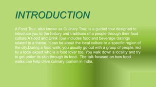 INTRODUCTION
A Food Tour, also known as Culinary Tour, is a guided tour designed to
introduce you to the history and traditions of a people through their food
culture.A Food and Drink Tour includes food and beverage tastings
related to a theme. It can be about the local culture or a specific region of
the city.During a food walk, you usually go out with a group of people, led
by a local expert who is a food lover too. You walk down a locality and try
to get under its skin through its food. The talk focused on how food
walks can help drive culinary tourism in India.
 