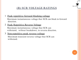 (B) SCR VOLTAGE RATINGS
12
1 Peak repetitive forward blocking voltage
Maximum instantaneous voltage that SCR can block in forward
direction.
2 Peak Repetitive Reverse Voltage
Maximum instantaneous voltage that SCR can
withstand, without breakdown, in reverse direction.
3 Non-repetitive peak reverse voltage
Maximum transient reverse voltage that SCR can
withstand.
 