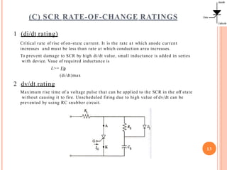 (C) SCR RATE-OF-CHANGE RATINGS
1 (di/dt rating)
Critical rate of rise of on-state current. It is the rate at which anode current
increases and must be less than rate at which conduction area increases.
To prevent damage to SCR by high di/dt value, small inductance is added in series
with device. Vaue of required inductance is
L>= Vp
(di/dt)max
2 dv/dt rating
Maximum rise time of a voltage pulse that can be applied to the SCR in the off state
without causing it to fire. Unscheduled firing due to high value of dv/dt can be
prevented by using RC snubber circuit.
13
 