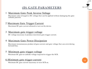 (D) GATE PARAMETERS
1 Maximum Gate Peak Inverse Voltage
Maximum value of negative DC voltage that can be applied without damaging the gate-
cathode junction.
2 Maximum Gate Trigger Current
Maximum DC gate current allowed to turn on the device.
3 Maximum gate trigger voltage
DC voltage necessary to produce maximum gate trigger current.
4 Maximum Gate Power Dissipation
Maximum instantaneous product of gate current and gate voltage that can exist during
forward-bias.
5 Minimum gate trigger voltage
Minimum DC gate-to-cathode voltage required to trigger the SCR.
6-Minimum gate trigger current
Minimum DC gate current necessary to turn SCR on.
14
 
