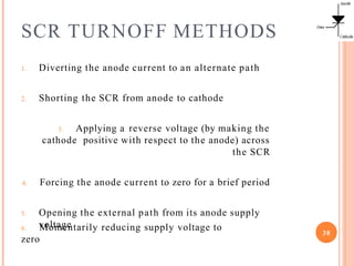 SCR TURNOFF METHODS
1. Diverting the anode current to an alternate path
2. Shorting the SCR from anode to cathode
3. Applying a reverse voltage (by making the
cathode positive with respect to the anode) across
the SCR
4. Forcing the anode current to zero for a brief period
5. Opening the external path from its anode supply
voltage
6. Momentarily reducing supply voltage to
zero
38
 