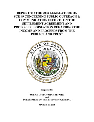 REPORT TO THE 2008 LEGISLATURE ON
SCR 49 CONCERNING PUBLIC OUTREACH 
   COMMUNICATION EFFORTS ON THE
     SETTLEMENT AGREEMENT AND
PROPOSED LEGISLATION REGARDING THE
   INCOME AND PROCEEDS FROM THE
          PUBLIC LAND TRUST




                Prepared by:

         OFFICE OF HAWAIIAN AFFAIRS
                     and
    DEPARTMENT OF THE ATTORNEY GENERAL

               MARCH 26, 2008
 