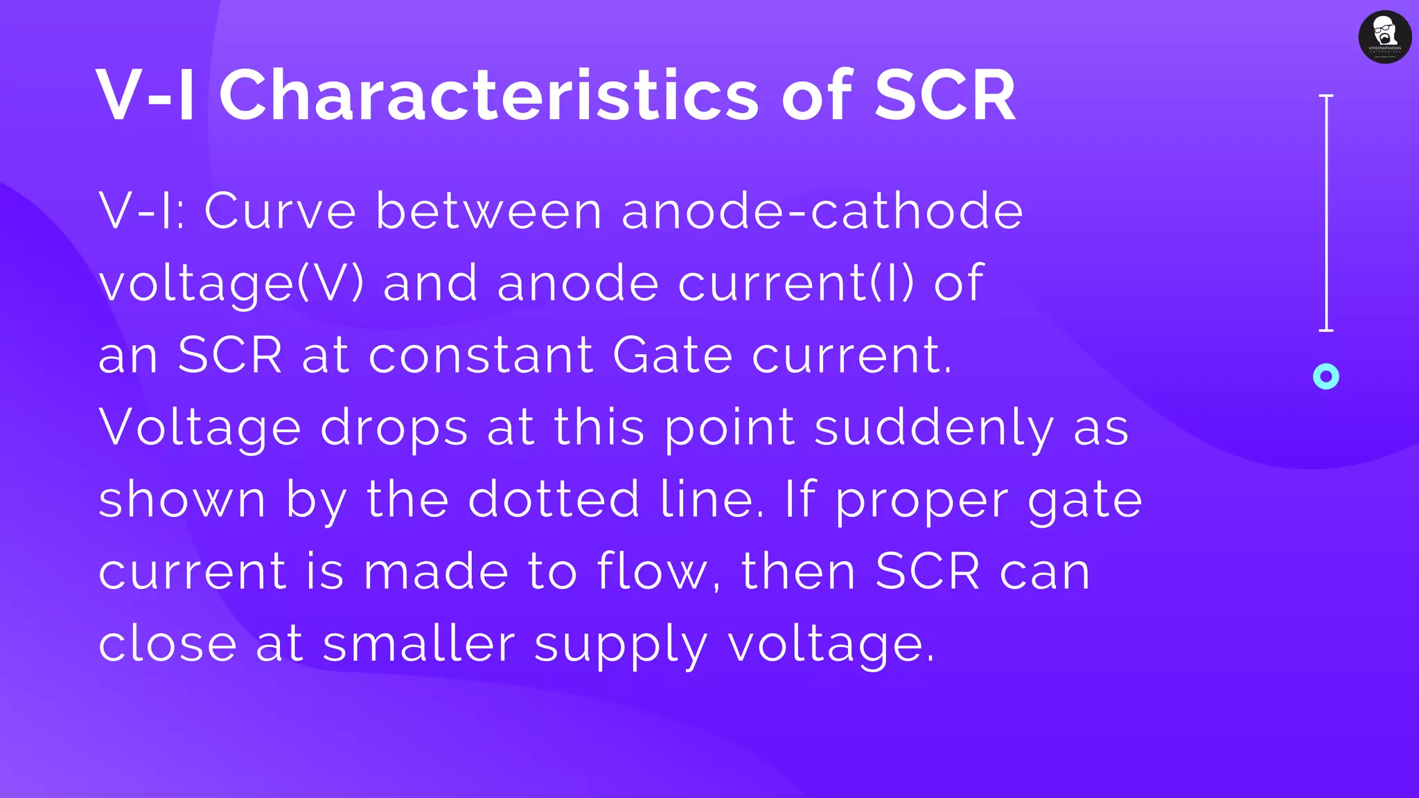 V-I Characteristics of SCR
V-I: Curve between anode-cathode
voltage(V) and anode current(I) of
an SCR at constant Gate current.
Voltage drops at this point suddenly as
shown by the dotted line. If proper gate
current is made to flow, then SCR can
close at smaller supply voltage.
 