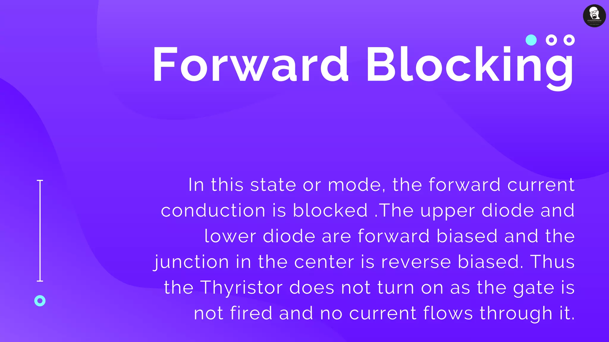 Forward Blocking
In this state or mode, the forward current
conduction is blocked .The upper diode and
lower diode are forward biased and the
junction in the center is reverse biased. Thus
the Thyristor does not turn on as the gate is
not fired and no current flows through it.
 