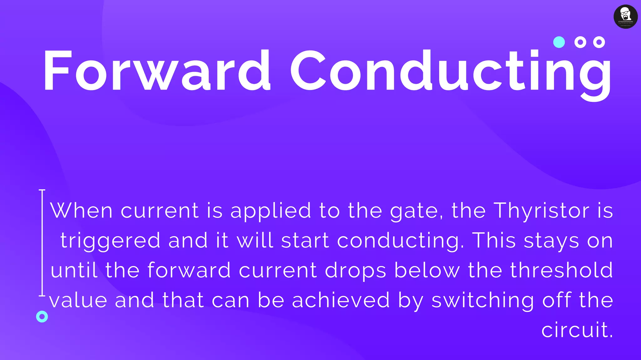 Forward Conducting
When current is applied to the gate, the Thyristor is
triggered and it will start conducting. This stays on
until the forward current drops below the threshold
value and that can be achieved by switching off the
circuit.
 