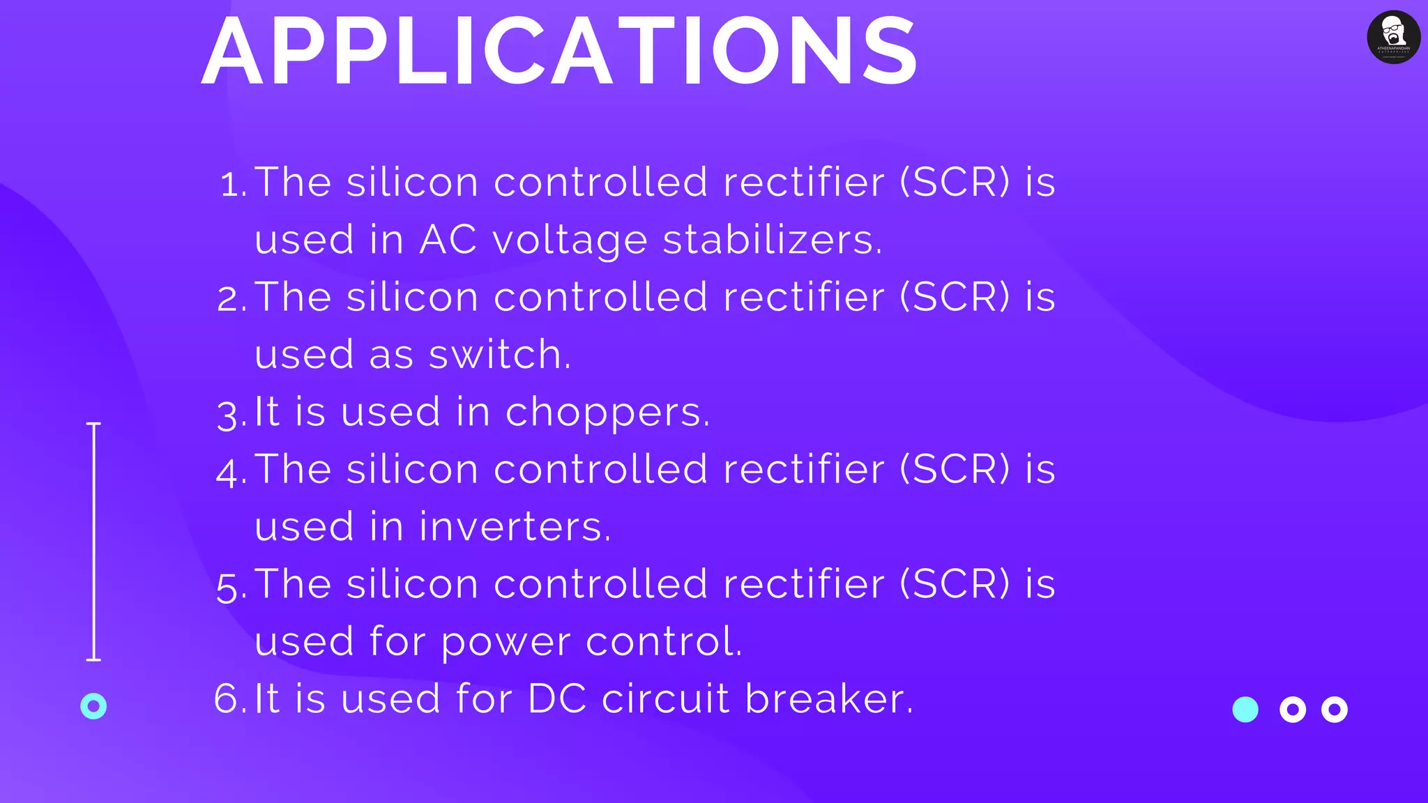 APPLICATIONS
The silicon controlled rectifier (SCR) is
used in AC voltage stabilizers.
The silicon controlled rectifier (SCR) is
used as switch.
It is used in choppers.
The silicon controlled rectifier (SCR) is
used in inverters.
The silicon controlled rectifier (SCR) is
used for power control.
It is used for DC circuit breaker.
1.
2.
3.
4.
5.
6.
 