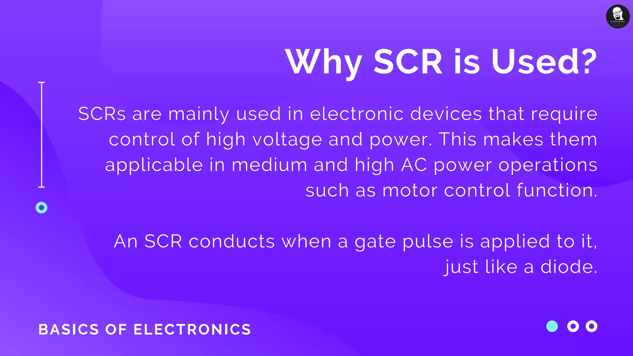 BASICS OF ELECTRONICS
Why SCR is Used?
SCRs are mainly used in electronic devices that require
control of high voltage and power. This makes them
applicable in medium and high AC power operations
such as motor control function.
An SCR conducts when a gate pulse is applied to it,
just like a diode.
 