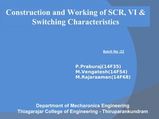 Construction and Working of SCR, VI &
Switching Characteristics
Batch No :22
P.Praburaj(14F35)
M.Vengatesh(14F54)
M.Rajaraaman(14F68)
Department of Mecharonics Engineering
Thiagarajar College of Engineering - Thiruparankundram
 