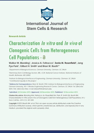 Research Article
Characterization In vitro and In vivo of
Clonogenic Cells from Heterogeneous
Cell Populations -
Walker M. Blanding1
, Jessica A. Feltracco1
, Sonia M. Rosenfield2
, Jang
Pyo Park3
, Gilbert H. Smith2
and Brian W. Booth3
*
1
Department of Biological Sciences, Clemson University, Clemson, SC 29634
2
Mammary Stem Cell Biology Section, BRL, CCR, National Cancer Institute, National Institutes of
Health, Bethesda, MD 20892
3
Institute for Biological Interfaces of Engineering, Clemson University, Clemson, SC 29634
^Contributed equally to this project
*Address for Correspondence: Brian W. Booth, PhD, Institute for Biological Interfaces of Engineering
Clemson University, 401-1 Rhodes Engineering Research Center, Clemson, SC 29634; Tel: (864) 656-
4693; FAX: (864) 656-4466, E-mail:
Submitted: 20 October 2015; Approved: 28 November 2015; Published: 10 December 2015
Citation this article: Blanding WM, Feltracco JA, Rosenfield SM, Park JP, Smith GH, Booth BW.
Characterization In Vitro and In Vivo of Clonogenic Cells from Heterogeneous Cell Populations. Int J
Stem Cell Res. 2015;1(1): 001-009.
Copyright: © 2015 Booth BW, et al. This is an open access article distributed under the Creative
Commons Attribution License, which permits unrestricted use, distribution, and reproduction in any
medium, provided the original work is properly cited.
International Journal of
Stem Cells & Research
 