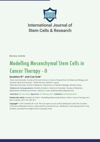 Review Article
Modelling Mesenchymal Stem Cells in
Cancer Therapy -
Serakinci N1
* and Can Erzik2
1
Near East University, Faculty of Art and Sciences, Head of Department of Molecular Biology and
Genetics Near East Avenue, 99138, Nicosia, Northern Cyprus
2
Marmara University, School of Medicine, Department of Medical Biology, Istanbul Turkey
*Address for Correspondence: Nedime Serakinci, Near East University, Faculty of Medicine,
Department of Medical Genetics, Lefkosa, E-mail: nedimeserakinci@gmail.com
Submitted: 30 June 2016; Approved: 21 February 2017; Published: 23 February 2017
Citation this article: Serakinci N, Erzik C. Modelling Mesenchymal Stem Cells in Cancer Therapy. Int J
Stem Cell Res. 2017;3(1): 007-011.
Copyright: © 2017 Serakinci N, et al. This is an open access article distributed under the Creative
Commons Attribution License, which permits unrestricted use, distribution, and reproduction in any
medium, provided the original work is properly cited.
International Journal of
Stem Cells & Research
 
