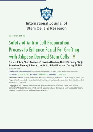 Research Article
Safety of Antria Cell Preparation
Process to Enhance Facial Fat Grafting
with Adipose Derived Stem Cells -
Francis Johns, Shah Rahimian*, Leonard Maliver, David Bizousky, Shoja
Rahimian, Timothy Johnson, Lee Quist, Rahul Gore and Dudley McNitt
Antria, Inc, USA
*Address for Correspondence: Shah Rahimian, Antria, Inc, USA, E-mail: srahimian@antria.org
Submitted: 11 March 2017; Approved: 08 May 2017; Published: 11 May 2017
Citation this article: Johns F, Rahimian S, Maliver L, Bizousky D, Rahimian S, et al. Safety of Antria Cell
Preparation Process to Enhance Facial Fat Grafting with Adipose Derived Stem Cells. Int J Stem Cell
Res. 2017;3(1): 012-016.
Copyright: © 2017 Johns F, et al. This is an open access article distributed under the Creative
Commons Attribution License, which permits unrestricted use, distribution, and reproduction in any
medium, provided the original work is properly cited.
International Journal of
Stem Cells & Research
 