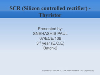 SCR (Silicon controlled rectifier) - Thyristor Presented by: SNEHASHIS PAUL 07/ECE/109 3rd year (E.C.E) Batch-2 									Supported by CANNONICAL CORP. Please redistribute Linux OS generously. 